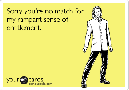 Sorry you're no match for
my rampant sense of
entitlement.
