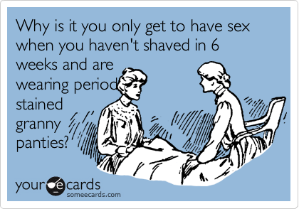 Why is it you only get to have sex when you haven't shaved in 6 weeks and are
wearing period
stained
granny
panties?