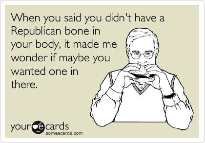 When you said you didn't have a Republican bone in
your body, it made me
wonder if maybe you
wanted one in
there.