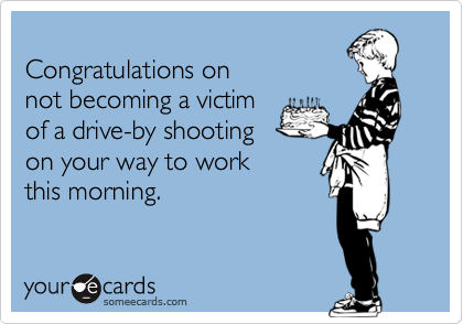 
Congratulations on
not becoming a victim
of a drive-by shooting
on your way to work
this morning.