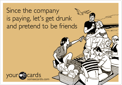Since the company 
is paying, let's get drunk
and pretend to be friends