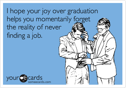 I hope your joy over graduation helps you momentarily forget
the reality of never
finding a job.