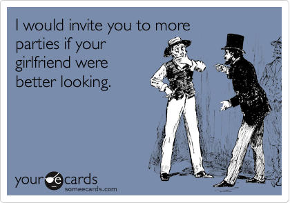 I would invite you to more
parties if your
girlfriend were
better looking.