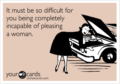 It must be so difficult for
you being completely
incapable of pleasing
a woman.