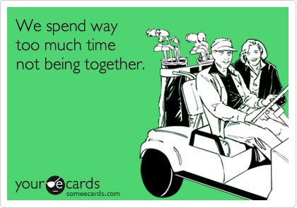 We spend way
too much time
not being together.