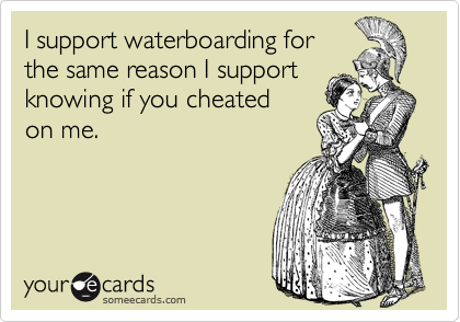 I support waterboarding for
the same reason I support
knowing if you cheated
on me.