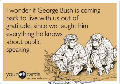 I wonder if George Bush is coming back to live with us out of gratitude, since we taught him everything he knows 
about public
speaking.