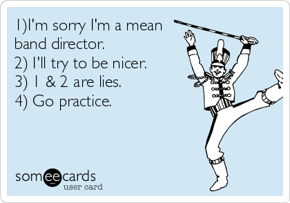 1)I'm sorry I'm a mean
band director. 
2) I'll try to be nicer. 
3) 1 & 2 are lies. 
4) Go practice. 