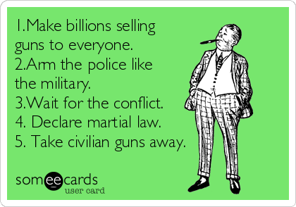 1.Make billions selling
guns to everyone.
2.Arm the police like
the military. 
3.Wait for the conflict.
4. Declare martial law.
5. Take civilian guns away.

