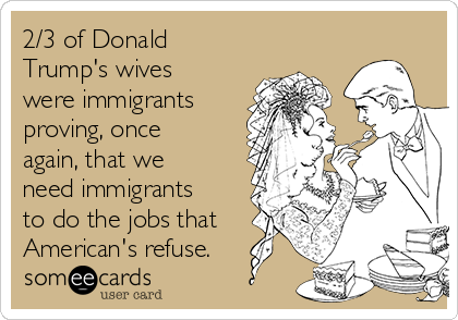 2/3 of Donald
Trump's wives
were immigrants
proving, once
again, that we
need immigrants
to do the jobs that
American's refuse.