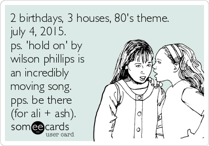 2 birthdays, 3 houses, 80's theme.
july 4, 2015.  
ps. 'hold on' by
wilson phillips is
an incredibly
moving song.
pps. be there
(for ali + ash).