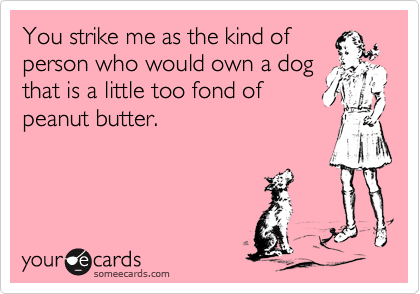 You strike me as the kind of
person who would own a dog
that is a little too fond of
peanut butter.