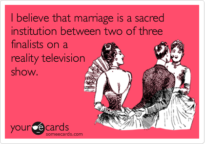 I believe that marriage is a sacred institution between two of three finalists on a
reality television
show.