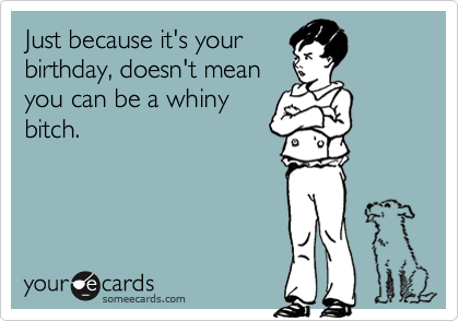 Just because it's yourbirthday, doesn't meanyou can be a whinybitch.