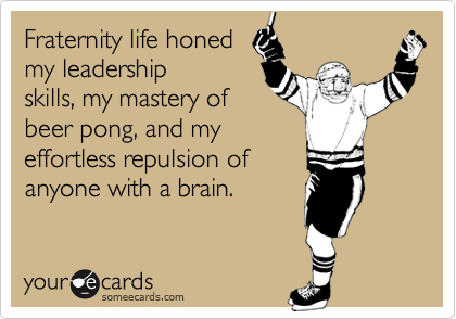 Fraternity life honed
my leadership
skills, my mastery of
beer pong, and my
effortless repulsion of
anyone with a brain.