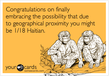 Congratulations on finally embracing the possibility that due to geographical proximity you might be 1/18 Haitian.