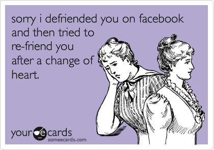 sorry i defriended you on facebook and then tried tore-friend youafter a change ofheart.