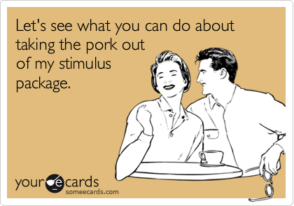 Let's see what you can do about taking the pork out
of my stimulus
package.