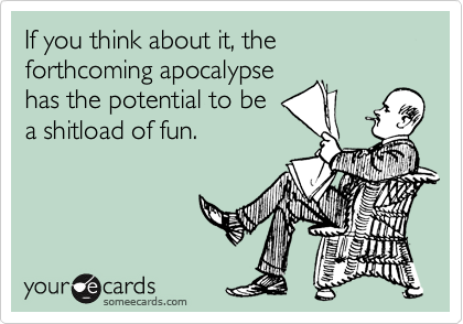 If you think about it, the forthcoming apocalypse
has the potential to be
a shitload of fun.