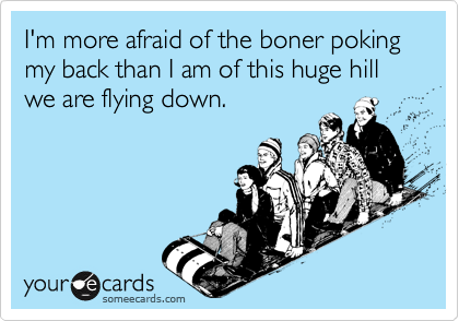 I'm more afraid of the boner poking my back than I am of this huge hill we are flying down.