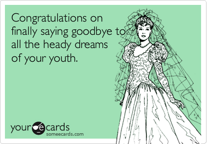Congratulations on
finally saying goodbye to
all the heady dreams
of your youth. 