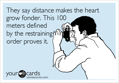 They say distance makes the heart grow fonder. This 100
meters defined
by the restraining
order proves it.