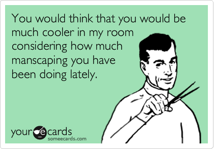 You would think that you would be much cooler in my room
considering how much
manscaping you have
been doing lately.  