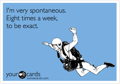 I'm very spontaneous.
Eight times a week,
to be exact.