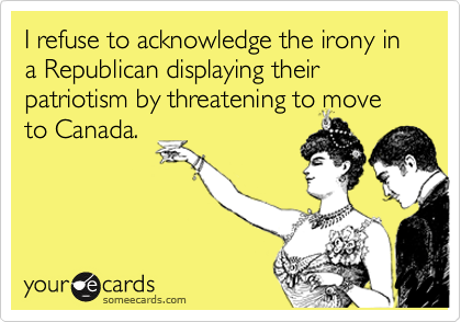 I refuse to acknowledge the irony in a Republican displaying their patriotism by threatening to move to Canada.