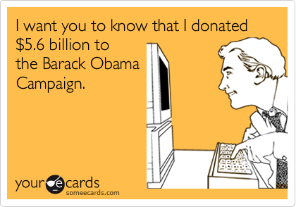 I want you to know that I donated $5.6 billion to
the Barack Obama
Campaign.