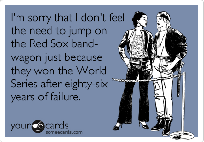 I'm sorry that I don't feel
the need to jump on
the Red Sox band-
wagon just because
they won the World
Series after eighty-six
years of failure.