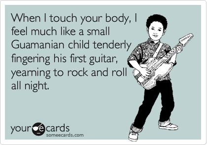 When I touch your body, Ifeel much like a smallGuamanian child tenderlyfingering his first guitar,yearning to rock and rollall night.