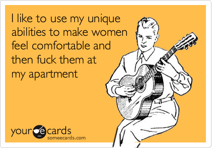 I like to use my unique
abilities to make women
feel comfortable and
then fuck them at
my apartment