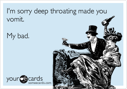 I'm sorry deep throating made you vomit. My bad.