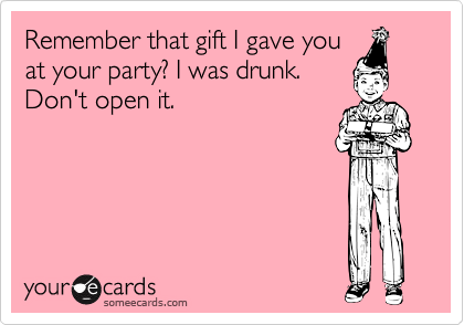 Remember that gift I gave you
at your party? I was drunk.
Don't open it.