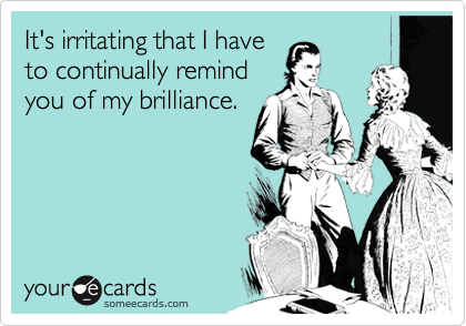 It's irritating that I haveto continually remindyou of my brilliance.