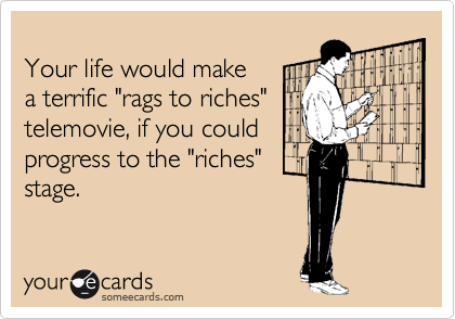 Your life would make a terrific "rags to riches" telemovie, if you could progress to the "riches"stage.