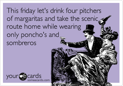 This friday let's drink four pitchers of margaritas and take the scenic
route home while wearing
only poncho's and
sombreros