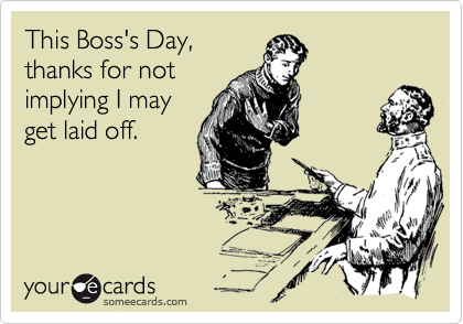 This Boss's Day, 
thanks for not 
implying I may
get laid off.