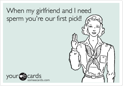 When my girlfriend and I need sperm you're our first pick!!