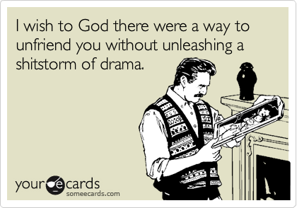 I wish to God there were a way to unfriend you without unleashing a shitstorm of drama.