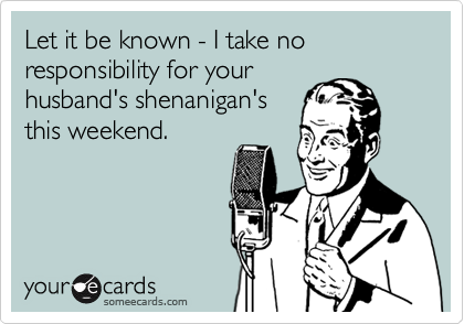 Let it be known - I take no responsibility for your
husband's shenanigan's
this weekend.