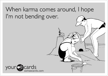 When karma comes around, I hope I'm not bending over.