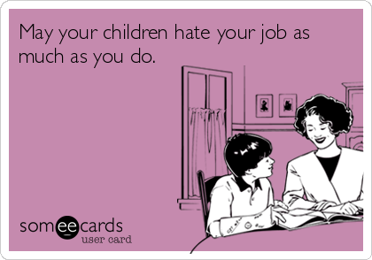 May your children hate your job as
much as you do.