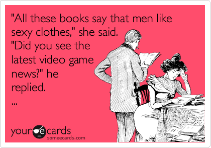 "All these books say that men like sexy clothes," she said.
"Did you see the
latest video game
news?" he
replied.
...