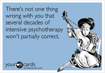 There's not one thing wrong with you that several decades of intensive psychotherapy won't partially correct.