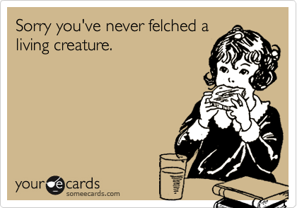 Sorry you've never felched a
living creature.