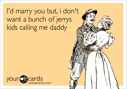 I'd marry you but, i don't
want a bunch of jerrys
kids calling me daddy