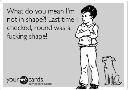 What do you mean I'mnot in shape?! Last time Ichecked, round was afucking shape!