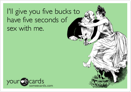 I'll give you five bucks to
have five seconds of
sex with me.